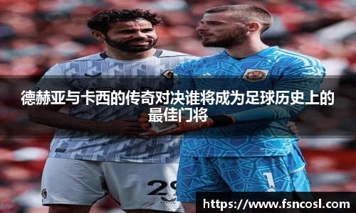 德赫亚与卡西的传奇对决谁将成为足球历史上的最佳门将