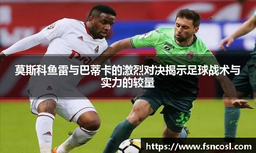 莫斯科鱼雷与巴蒂卡的激烈对决揭示足球战术与实力的较量